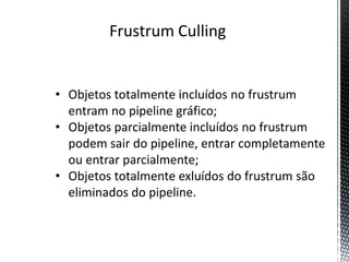 Frustrum Culling


• Objetos totalmente incluídos no frustrum
  entram no pipeline gráfico;
• Objetos parcialmente incluídos no frustrum
  podem sair do pipeline, entrar completamente
  ou entrar parcialmente;
• Objetos totalmente exluídos do frustrum são
  eliminados do pipeline.
 