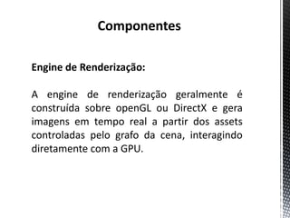 Componentes

Engine de Renderização:

A engine de renderização geralmente é
construída sobre openGL ou DirectX e gera
imagens em tempo real a partir dos assets
controladas pelo grafo da cena, interagindo
diretamente com a GPU.
 