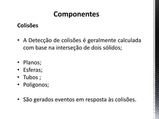 Componentes
Colisões

• A Detecção de colisões é geralmente calculada
  com base na interseção de dois sólidos;

•   Planos;
•   Esferas;
•   Tubos ;
•   Poligonos;

• São gerados eventos em resposta às colisões.
 