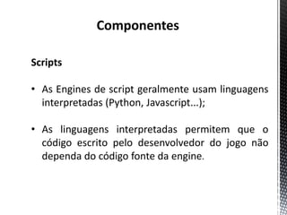 Componentes

Scripts

• As Engines de script geralmente usam linguagens
  interpretadas (Python, Javascript...);

• As linguagens interpretadas permitem que o
  código escrito pelo desenvolvedor do jogo não
  dependa do código fonte da engine.
 