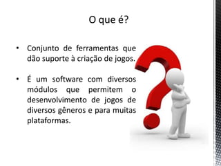 O que é?

• Conjunto de ferramentas que
  dão suporte à criação de jogos.

• É um software com diversos
  módulos que permitem o
  desenvolvimento de jogos de
  diversos gêneros e para muitas
  plataformas.
 