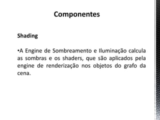 Componentes

Shading

•A Engine de Sombreamento e Iluminação calcula
as sombras e os shaders, que são aplicados pela
engine de renderização nos objetos do grafo da
cena.
 