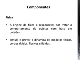 Componentes

Física

• A Engine de física é responsável por tratar o
  comportamento de objetos com base em
  colisões.

• Simula e prever a dinâmica de modelos físicos,
  corpos rígidos, flexíves e flúidos.
 