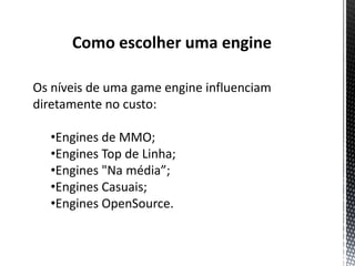 Como escolher uma engine

Os níveis de uma game engine influenciam
diretamente no custo:

  •Engines de MMO;
  •Engines Top de Linha;
  •Engines "Na média”;
  •Engines Casuais;
  •Engines OpenSource.
 