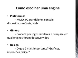 Como escolher uma engine
• Plataformas
      - MMO, PC standalone, console,
dispositivos móveis, web

• Gênero
      - Procure por jogos similares e pesquise em
qual engines foram desenvolvidos

• Design
      - O que é mais importante? Gráficos,
interações, física ?
 