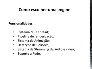 Como escolher uma engine

Funcionalidades

  •   Systema Multithread;
  •   Pipeline de renderização;
  •   Sistema de Animação;
  •   Detecção de Colisões;
  •   Sistema de Streaming de áudio e vídeo;
  •   Suporte a Rede.
 