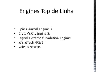 Engines Top de Linha

•   Epic's Unreal Engine 3;
•   Crytek's CryEngine 3;
•   Digital Extremes' Evolution Engine;
•   id's idTech 4/5/6;
•   Valve's Source.
 
