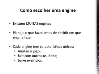 Como escolher uma engine

• Existem MUITAS engines

• Planeje o que fazer antes de decidir em que
  engine fazer

• Cada engine tem características únicas:
   • Analise o jogo;
   • fale com outros usuários;
   • baixe exemplos.
 