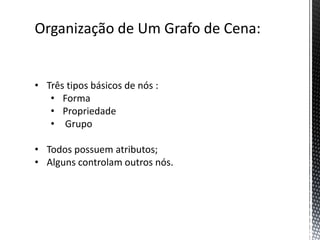 Organização de Um Grafo de Cena:


• Três tipos básicos de nós :
   • Forma
   • Propriedade
   • Grupo

• Todos possuem atributos;
• Alguns controlam outros nós.
 