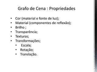 Grafo de Cena : Propriedades
•   Cor (material e fonte de luz);
•   Material (componentes de reflexão);
•   Brilho ;
•   Transparência;
•   Texturas;
•   Transformações;
    • Escala;
    • Rotação;
    • Translação.
 