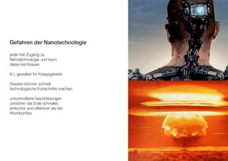 Gefahren der Nanotechnologie 
jeder hat Zugang zu 
Nanotechnologie und kann 
diese nachbauen 
K.I. gestaltet für Kriegsgebiete 
Staaten können schnell 
technologische Fortschritte machen 
unkontrollierte Nachbildungen 
zerstören die Erde schneller, 
einfacher und effektiver als die 
Atombombe 
 