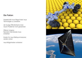 Die Fakten 
Gesellschaft muss Wege finden neue 
Technologien zu verstehen 
die heutige Öffentlichkeit ist den 
neuen Problemen nicht gewachsen 
Offener Umgang - 
Nanotech-Demokratie muss 
entstehen 
Kosten für neue Weltraummissionen 
werden sinken 
neue Möglichkeiten entstehen 
 