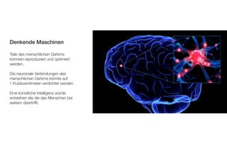 Denkende Maschinen 
Teile des menschlichen Gehirns 
könnten reproduziert und optimiert 
werden. 
Die neuronale Verbindungen des 
menschlichen Gehirns könnte auf 
1 Kubikzentimeter verdichtet werden. 
Eine künstliche Intelligenz würde 
entstehen die die des Menschen bei 
weitem übertrifft. 
 