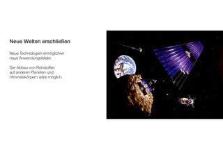 Neue Welten erschließen 
Neue Technologien ermöglichen 
neue Anwendungsfelder. 
Der Abbau von Rohstoffen 
auf anderen Planeten und 
Himmelskörpern wäre möglich. 
 