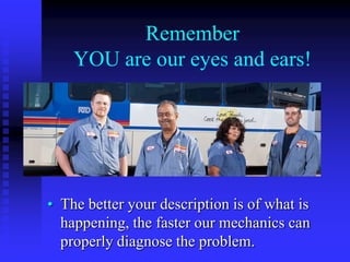 Remember
YOU are our eyes and ears!

• The better your description is of what is
happening, the faster our mechanics can
properly diagnose the problem.

 