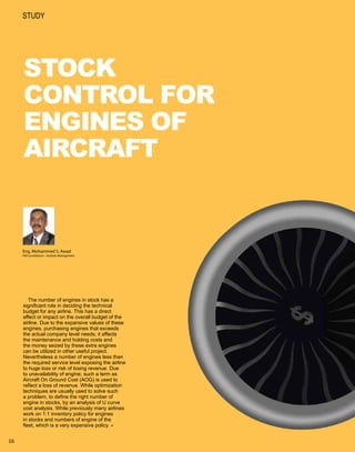 study




     STOCK
     CONTROL FOR
     ENGINES OF
     AIRCRAFT


     Eng. Mohammed S. Awad
     PhD candidature – Aviation Management




        The number of engines in stock has a
     significant role in deciding the technical
     budget for any airline. This has a direct
     effect or impact on the overall budget of the
     airline. Due to the expansive values of these
     engines, purchasing engines that exceeds
     the actual company level needs; it affects
     the maintenance and holding costs and
     the money seized by these extra engines
     can be utilized in other useful project.
     Nevertheless a number of engines less than
     the required service level exposing the airline
     to huge loss or risk of losing revenue. Due
     to unavailability of engine, such a term as
     Aircraft On Ground Cost (AOG) is used to
     reflect a loss of revenue. While optimization
     techniques are usually used to solve such
     a problem, to define the right number of
     engine in stocks, by an analysis of U curve
     cost analysis. While previously many airlines
     work on 1:1 inventory policy for engines
     in stocks and numbers of engine of the
     fleet, which is a very expensive policy.8


16
 