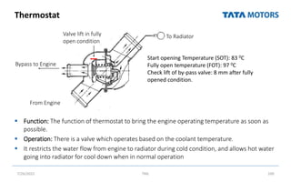 Thermostat
 Function: The function of thermostat to bring the engine operating temperature as soon as
possible.
 Operation: There is a valve which operates based on the coolant temperature.
 It restricts the water flow from engine to radiator during cold condition, and allows hot water
going into radiator for cool down when in normal operation
7/26/2022 TML 100
Bypass to Engine
From Engine
To Radiator
Valve lift in fully
open condition
Start opening Temperature (SOT): 83 0C
Fully open temperature (FOT): 97 0C
Check lift of by-pass valve: 8 mm after fully
opened condition.
 