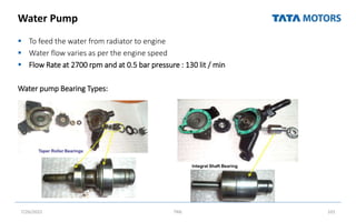 Water Pump
 To feed the water from radiator to engine
 Water flow varies as per the engine speed
 Flow Rate at 2700 rpm and at 0.5 bar pressure : 130 lit / min
Water pump Bearing Types:
7/26/2022 TML 101
 