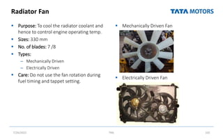 Radiator Fan
 Purpose: To cool the radiator coolant and
hence to control engine operating temp.
 Sizes: 330 mm
 No. of blades: 7 /8
 Types:
– Mechanically Driven
– Electrically Driven
 Care: Do not use the fan rotation during
fuel timing and tappet setting.
 Mechanically Driven Fan
 Electrically Driven Fan
7/26/2022 TML 102
 