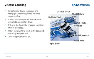 Viscous Coupling
 A mechanical device to engage and
disengage the cooling fan to optimise
engine cooling.
 Is fitted to the engine with no external
controls to run the fan drive.
 Only use the fan in the engaged condition
when it is needed.
 Allows the engine to work at it’s designed
operating temperature
 Saves fan power about 6%
7/26/2022 TML 103
 