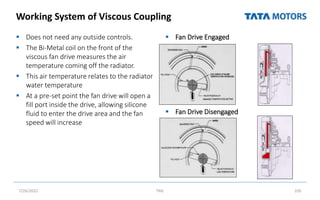 Working System of Viscous Coupling
 Does not need any outside controls.
 The Bi-Metal coil on the front of the
viscous fan drive measures the air
temperature coming off the radiator.
 This air temperature relates to the radiator
water temperature
 At a pre-set point the fan drive will open a
fill port inside the drive, allowing silicone
fluid to enter the drive area and the fan
speed will increase
 Fan Drive Engaged
 Fan Drive Disengaged
7/26/2022 TML 105
 