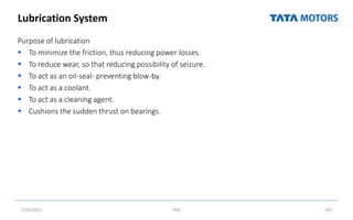 Lubrication System
Purpose of lubrication
 To minimize the friction, thus reducing power losses.
 To reduce wear, so that reducing possibility of seizure.
 To act as an oil-seal- preventing blow-by.
 To act as a coolant.
 To act as a cleaning agent.
 Cushions the sudden thrust on bearings.
7/26/2022 TML 107
 