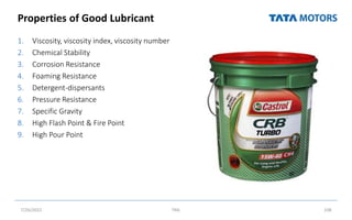 Properties of Good Lubricant
1. Viscosity, viscosity index, viscosity number
2. Chemical Stability
3. Corrosion Resistance
4. Foaming Resistance
5. Detergent-dispersants
6. Pressure Resistance
7. Specific Gravity
8. High Flash Point & Fire Point
9. High Pour Point
7/26/2022 TML 108
 