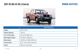 207 DI BS III EX ( Extra)
7/26/2022 TML 11
207 DI BS III EX
Engine 4SPTC (497)
Engine Capacity 2956 cc
H.P. of the Engine 110 HP @ 3000 rpm
Max engine output 83.2kW at 3000 rpm
Max torque 300 Nm at 1600-2200 rpm
Transmission G-76 - 5/4.1 with overdrive
Clutch 240 mm, Push type
 