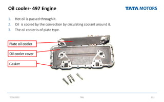 Oil cooler- 497 Engine
1. Hot oil is passed through it.
2. Oil is cooled by the convection by circulating coolant around it.
3. The oil cooler is of plate type.
7/26/2022 TML 113
Plate oil cooler
Oil cooler cover
Gasket
 