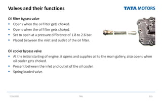 Valves and their functions
Oil filter bypass valve
 Opens when the oil filter gets choked.
 Opens when the oil filter gets choked.
 Set to open at a pressure difference of 1.8 to 2.6 bar.
 Placed between the inlet and outlet of the oil filter.
Oil cooler bypass valve
 At the initial starting of engine, it opens and supplies oil to the main gallery, also opens when
oil cooler gets choked.
 Present between the inlet and outlet of the oil cooler.
 Spring loaded valve.
7/26/2022 TML 115
 