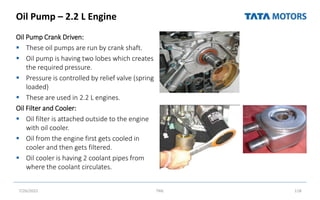 Oil Pump – 2.2 L Engine
Oil Pump Crank Driven:
 These oil pumps are run by crank shaft.
 Oil pump is having two lobes which creates
the required pressure.
 Pressure is controlled by relief valve (spring
loaded)
 These are used in 2.2 L engines.
Oil Filter and Cooler:
 Oil filter is attached outside to the engine
with oil cooler.
 Oil from the engine first gets cooled in
cooler and then gets filtered.
 Oil cooler is having 2 coolant pipes from
where the coolant circulates.
7/26/2022 TML 118
 