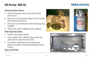 Oil Pump- 483 DL
Oil Pump Chain Driven:
 These oil pumps are run by crank shaft
with chain.
 Oil pump is having two lobes which creates
the required pressure.
 Pressure is controlled by relief valve (spring
loaded)
 These are used in 483DL & 4PL engines.
Plate Type Oil cooler:
 Fixed in the water jacket.
 The coolant from radiator flows over the
plate which cools the oil inside.
 For better movement of oil inside the
plate, the plate is having perforated sheets
inside.
Spin on Oil Filter
7/26/2022 TML 119
 