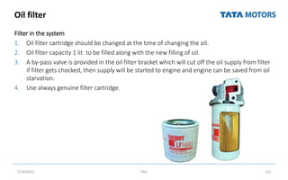 Oil filter
Filter in the system
1. Oil filter cartridge should be changed at the time of changing the oil.
2. Oil filter capacity 1 lit. to be filled along with the new filling of oil.
3. A by-pass valve is provided in the oil filter bracket which will cut off the oil supply from filter
if filter gets chocked, then supply will be started to engine and engine can be saved from oil
starvation.
4. Use always genuine filter cartridge.
7/26/2022 TML 121
 