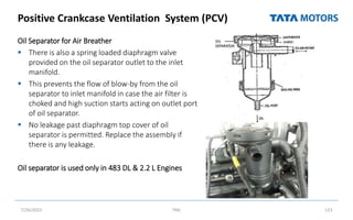 Positive Crankcase Ventilation System (PCV)
Oil Separator for Air Breather
 There is also a spring loaded diaphragm valve
provided on the oil separator outlet to the inlet
manifold.
 This prevents the flow of blow-by from the oil
separator to inlet manifold in case the air filter is
choked and high suction starts acting on outlet port
of oil separator.
 No leakage past diaphragm top cover of oil
separator is permitted. Replace the assembly if
there is any leakage.
Oil separator is used only in 483 DL & 2.2 L Engines
7/26/2022 TML 123
 