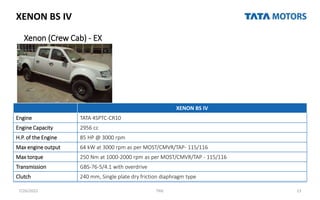 XENON BS IV
Xenon (Crew Cab) - EX
7/26/2022 TML 13
XENON BS IV
Engine TATA 4SPTC-CR10
Engine Capacity 2956 cc
H.P. of the Engine 85 HP @ 3000 rpm
Max engine output 64 kW at 3000 rpm as per MOST/CMVR/TAP- 115/116
Max torque 250 Nm at 1000-2000 rpm as per MOST/CMVR/TAP - 115/116
Transmission GBS-76-5/4.1 with overdrive
Clutch 240 mm, Single plate dry friction diaphragm type
 