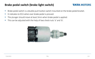 Brake pedal switch (brake light switch)
 Brake pedal switch is a double push button switch mounted on the brake pedal bracket.
 It indicates to ECU when ever brake pedal is pressed.
 The plunger should move at least 3mm when brake pedal is applied.
 This can be adjusted with the help of two check nuts ‘a’ and ‘b’.
7/26/2022 TML 133
 