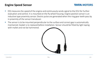 Engine Speed Sensor
 ESS measures the speed of the engine and continuously sends signal to the ECU for further
evaluation and control. It is mounted on the fly wheel housing. Engine position sensor is an
inductive type proximity sensor. Electric pulse are generated when the ring gear teeth pass by
in proximity of the sensor transducer.
 The sensor is to be mounted perpendicular to the surface and correct gap is automatically
maintained. Gasket is to replaced before installation. Sensor should be fitted by light taping
with mallet and not be hammered.
7/26/2022 TML 135
 