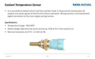 Coolant Temperature Sensor
 It is mounted on coolant return line from cylinder head. It measures the temperature of
coolant and sends signals to the ECU for further evaluation. Wiring harness is connected with
pigtail connectors to the main engine wiring harness.
Specifications:
 Temperature range: -40/1300C
 Rated voltage: Operation by series resistance 1 kW at 5V in the control unit
 Nominal resistance at 20 0C : 2.5 kW ± 5%
7/26/2022 TML 137
 
