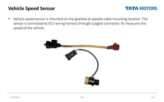 Vehicle Speed Sensor
 Vehicle speed sensor is mounted on the gearbox at speedo cable mounting location. The
sensor is connected to ECU wiring harness through a pigtail connector. Its measures the
speed of the vehicle.
7/26/2022 TML 138
 