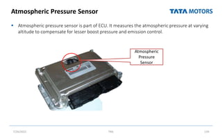 Atmospheric Pressure Sensor
 Atmospheric pressure sensor is part of ECU. It measures the atmospheric pressure at varying
altitude to compensate for lesser boost pressure and emission control.
7/26/2022 TML 139
ocation Photo CONNECTIVITY ( contin
he Cab on
r side
EDC 15 ( VP 37 FIP) BS-III vehicles
Atmospheric
Pressure
Sensor
 