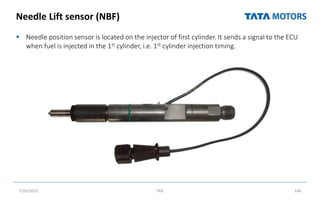 Needle Lift sensor (NBF)
 Needle position sensor is located on the injector of first cylinder. It sends a signal to the ECU
when fuel is injected in the 1st cylinder, i.e. 1st cylinder injection timing.
7/26/2022 TML 140
 