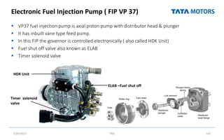 Electronic Fuel Injection Pump ( FIP VP 37)
 VP37 fuel injection pump is axial piston pump with distributor head & plunger
 It has inbuilt vane type feed pump.
 In this FIP the governor is controlled electronically ( also called HDK Unit)
 Fuel shut off valve also known as ELAB
 Timer solenoid valve
7/26/2022 TML 141
HDK Unit
ELAB –Fuel shut off
Timer solenoid
valve
 