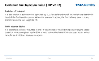 Electronic Fuel Injection Pump ( FIP VP 37)
Fuel shut off solenoid
It is also known as ELAB which is operated by ECU. It is solenoid switch located on the distributor
head of the fuel injection pump. When the solenoid is active, the fuel delivery valve is open,
there by ensuring fuel supply to FIP.
Timer advance device
It is a solenoid actuator mounted in the FIP to advance or retard timing on any engine speed
based on instruction given by the ECU. It has a solenoid valve which is actuated about a duty
cycle for desired timer advance or retard.
7/26/2022 TML 142
 