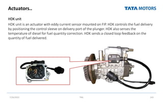 HDK unit
HDK unit is an actuator with eddy current sensor mounted on FIP. HDK controls the fuel delivery
by positioning the control sleeve on delivery port of the plunger. HDK also senses the
temperature of diesel for fuel quantity correction. HDK sends a closed loop feedback on the
quantity of fuel delivered.
Actuators..
7/26/2022 TML 143
 
