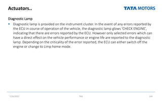 Actuators..
Diagnostic Lamp
 Diagnostic lamp is provided on the instrument cluster. In the event of any errors reported by
the ECU in course of operation of the vehicle, the diagnostic lamp glows ‘CHECK ENGINE’,
indicating that there are errors reported by the ECU. However only selected errors which can
have a direct effect on the vehicle performance or engine life are reported to the diagnostic
lamp. Depending on the criticality of the error reported, the ECU can either switch off the
engine or change to Limp home mode.
7/26/2022 TML 144
 