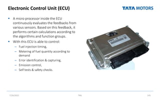 Electronic Control Unit (ECU)
 A micro processor inside the ECU
continuously evaluates the feedbacks from
various sensors. Based on this feedback, it
performs certain calculations according to
the algorithms and function groups.
 With this ECU is able to control:
– Fuel injection timing,
– Metering of fuel quantity according to
demand
– Error identification & capturing,
– Emission control,
– Self tests & safety checks.
7/26/2022 TML 145
on / Working principle Location Photo
microprocessor/ brain of
C system
e suggests it Senses
heric pressure
Inside the Cab on
co-driver side
EDC 15 ( VP 37 FIP) BS-III vehic
 