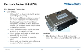 Electronic Control Unit (ECU)
ECU (Electronic Control Unit)
 Care for ECU
– ECU shouldn’t be disconnected while ignition
is on or Engine is running.
– Do not remove ECU connection unnecessarily
and ensure proper/firm fitment on vehicle.
– Direct spray of pressurized water (Water
wash) on ECU must not be done. Also water
shouldn’t be sprayed in engine compartment
in engine hot condition.
– Do not remove any sensor connection while
ignition is on or engine is running.
– Do not perform welding job on vehicle with
battery & ECU connected.
– ECU shouldn’t be dropped on ground or
water.
– Do not cut & join the wiring harness for extra
connections/vehicle accessories.
Location:
 ECU (Electronic Control Unit) is mounted
inside the cabin, not prone to water and mud
7/26/2022 TML 146
microprocessor/ brain of
C system
e suggests it Senses
heric pressure
Inside the Cab on
co-driver side
 