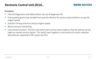 Electronic Control Unit (ECU)..
Functions:
 Internal diagnostics and safety checks: by use of diagnostic kit.
 Fuel quantity governing: variable fuel quantity delivery fro various load conditions at specific
engine speed.
 Injection timing control at various engine speed.
 Boost pressure monitoring.
 Limp home functions: The ECU will switch over to limp home mode so that the vehicle can be
taken to nearest service station. This switch over happens in occurrence of certain selected
failure/errors reported in EDC system by ECU.
7/26/2022 TML 147
 