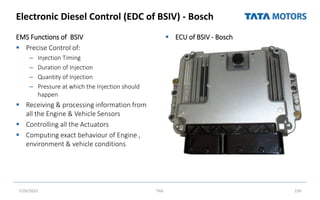 Electronic Diesel Control (EDC of BSIV) - Bosch
EMS Functions of BSIV
 Precise Control of:
– Injection Timing
– Duration of Injection
– Quantity of Injection
– Pressure at which the Injection should
happen
 Receiving & processing information from
all the Engine & Vehicle Sensors
 Controlling all the Actuators
 Computing exact behaviour of Engine ,
environment & vehicle conditions
 ECU of BSIV - Bosch
7/26/2022 TML 150
 