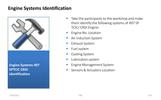  Take the participants to the workshop and make
them identify the following systems of 497 SP
TCIC/ CRDI Engine:
 Engine No. Location
 Air Induction System
 Exhaust System
 Fuel system
 Cooling System
 Lubrication system
 Engine Management System
 Sensors & Actuators Location
Engine Systems Identification
7/26/2022 TML 159
Engine Systems 497
SPTCIC CRDI
Identification
 